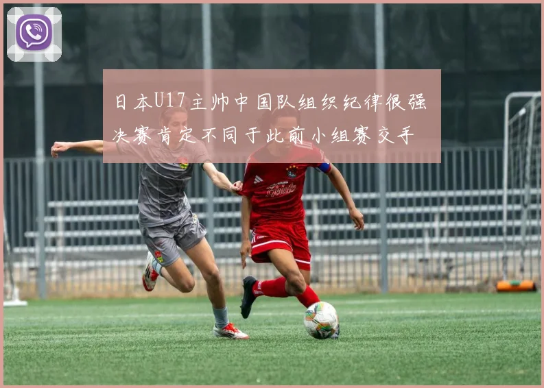 日本U17主帅中国队组织纪律很强 决赛肯定不同于此前小组赛交手