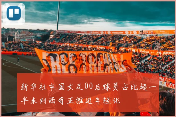 新华社中国女足00后球员占比超一半米利西奇正推进年轻化