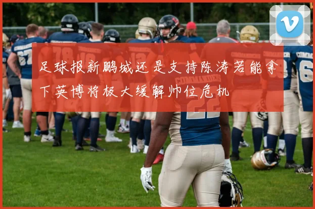 足球报新鹏城还是支持陈涛若能拿下英博将极大缓解帅位危机
